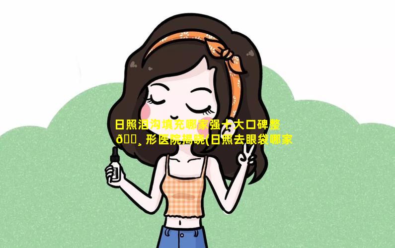 日照泪沟填充哪家强十大口碑整 🌸 形医院揭晓(日照去眼袋哪家医院比较好)